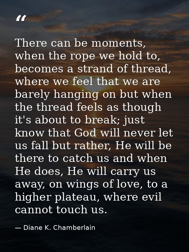 There can be moments, when the rope we hold to, becomes a strand of thread, where we feel that we are barely hanging on  — Diane K. Chamberlain
