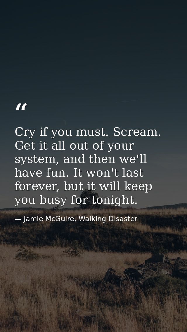 Cry if you must. Scream. Get it all out of your system, and then we'll have fun. It won't last forever, but it will keep — Jamie McGuire, Walking Disaster