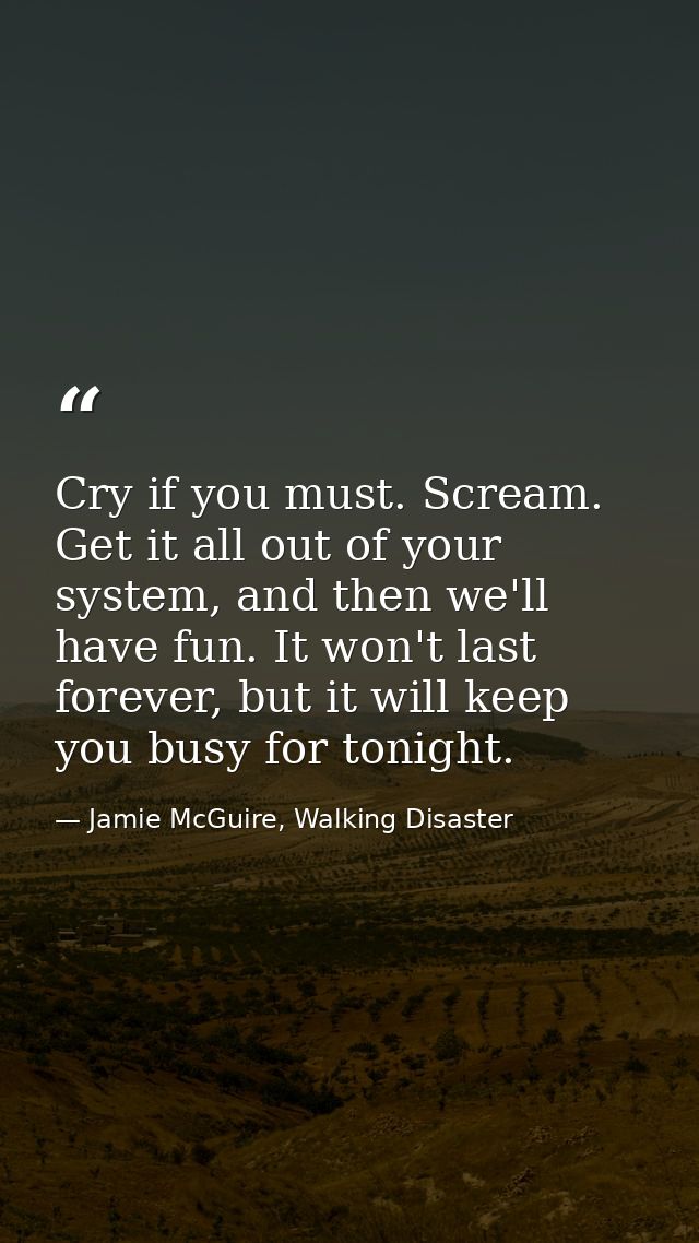 Cry if you must. Scream. Get it all out of your system, and then we'll have fun. It won't last forever, but it will keep — Jamie McGuire, Walking Disaster