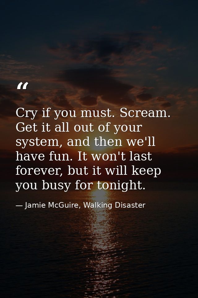 Cry if you must. Scream. Get it all out of your system, and then we'll have fun. It won't last forever, but it will keep — Jamie McGuire, Walking Disaster