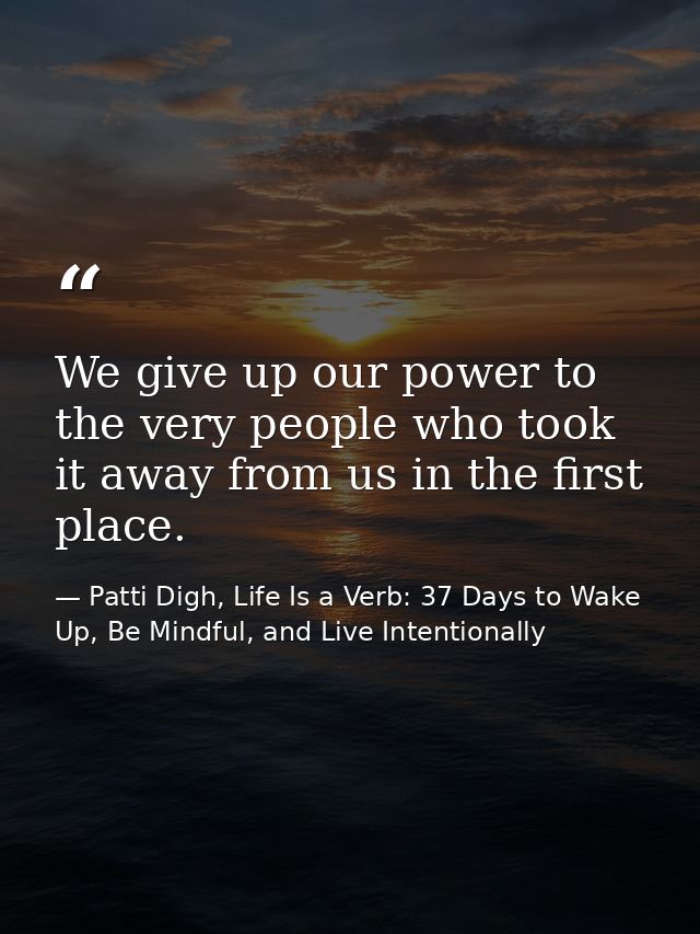 We give up our power to the very people who took it away from us in the first place. — Patti Digh, Life Is a Verb: 37 Days to Wake Up, Be Mindful, and Live Intentionally