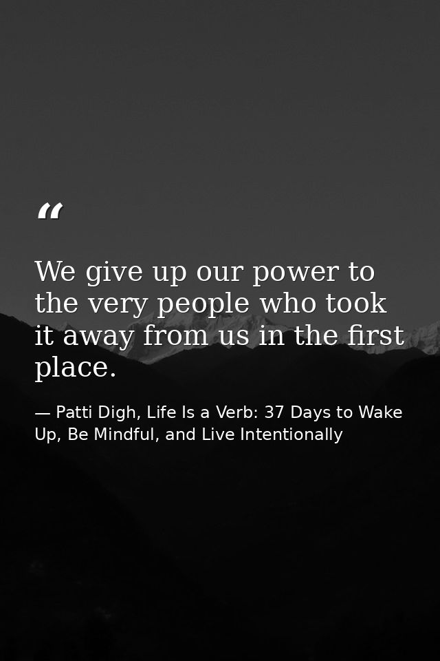 We give up our power to the very people who took it away from us in the first place. — Patti Digh, Life Is a Verb: 37 Days to Wake Up, Be Mindful, and Live Intentionally