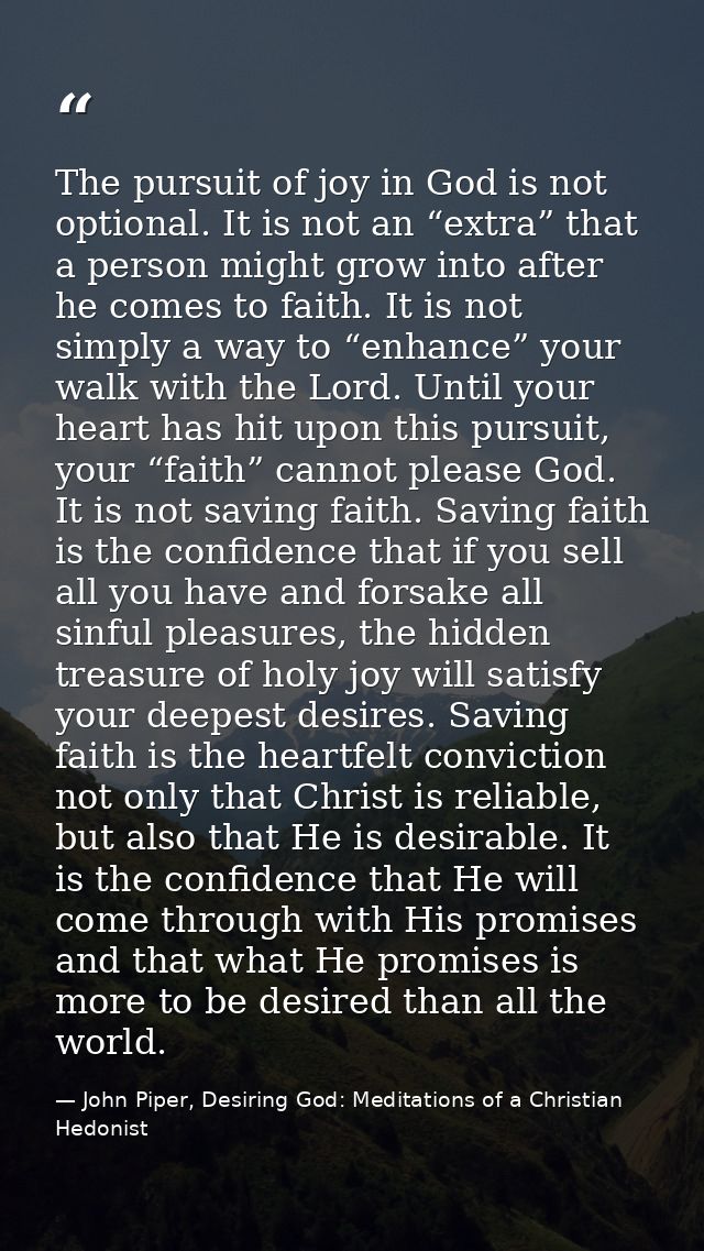 The pursuit of joy in God is not optional. It is not an “extra” that a person might grow into after he comes to faith. I — John Piper, Desiring God: Meditations of a Christian Hedonist