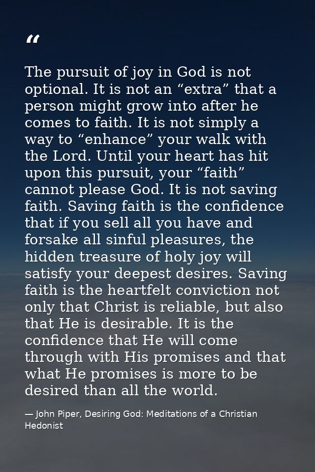 The pursuit of joy in God is not optional. It is not an “extra” that a person might grow into after he comes to faith. I — John Piper, Desiring God: Meditations of a Christian Hedonist