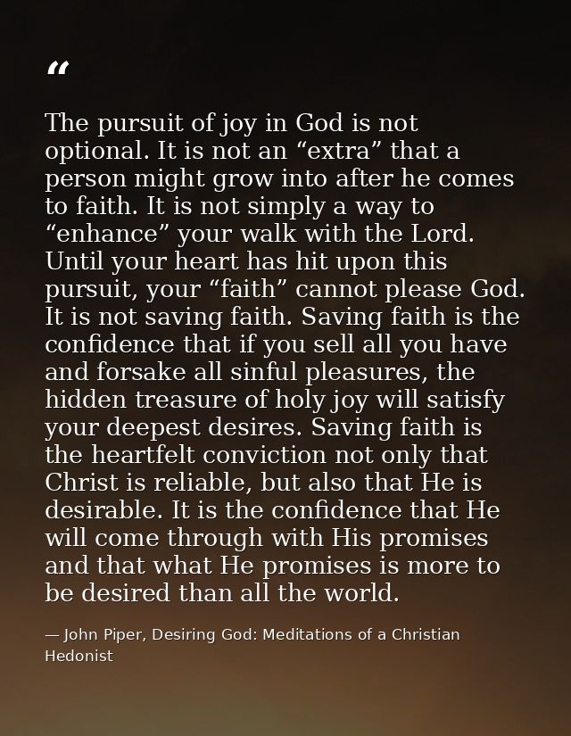 The pursuit of joy in God is not optional. It is not an “extra” that a person might grow into after he comes to faith. I — John Piper, Desiring God: Meditations of a Christian Hedonist