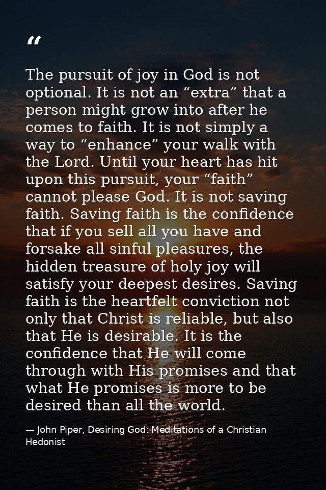 The pursuit of joy in God is not optional. It is not an “extra” that a person might grow into after he comes to faith. I — John Piper, Desiring God: Meditations of a Christian Hedonist