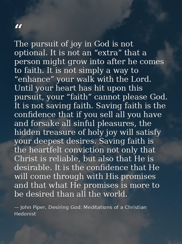 The pursuit of joy in God is not optional. It is not an “extra” that a person might grow into after he comes to faith. I — John Piper, Desiring God: Meditations of a Christian Hedonist