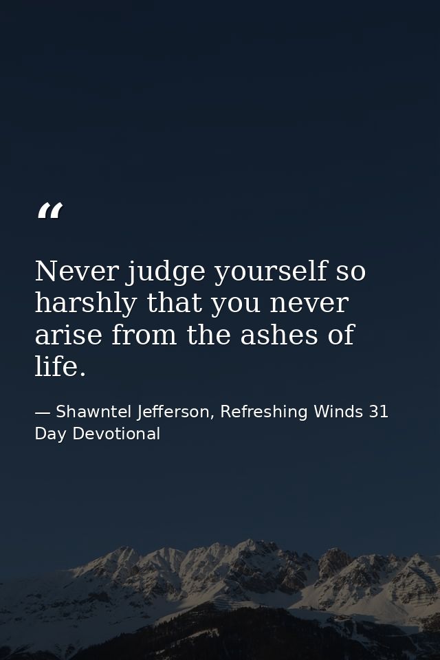 Never judge yourself so harshly that you never arise from the ashes of life. — Shawntel Jefferson, Refreshing Winds 31 Day Devotional
