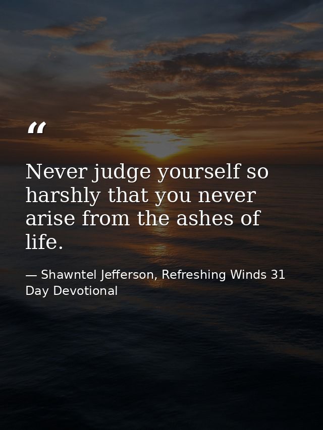 Never judge yourself so harshly that you never arise from the ashes of life. — Shawntel Jefferson, Refreshing Winds 31 Day Devotional
