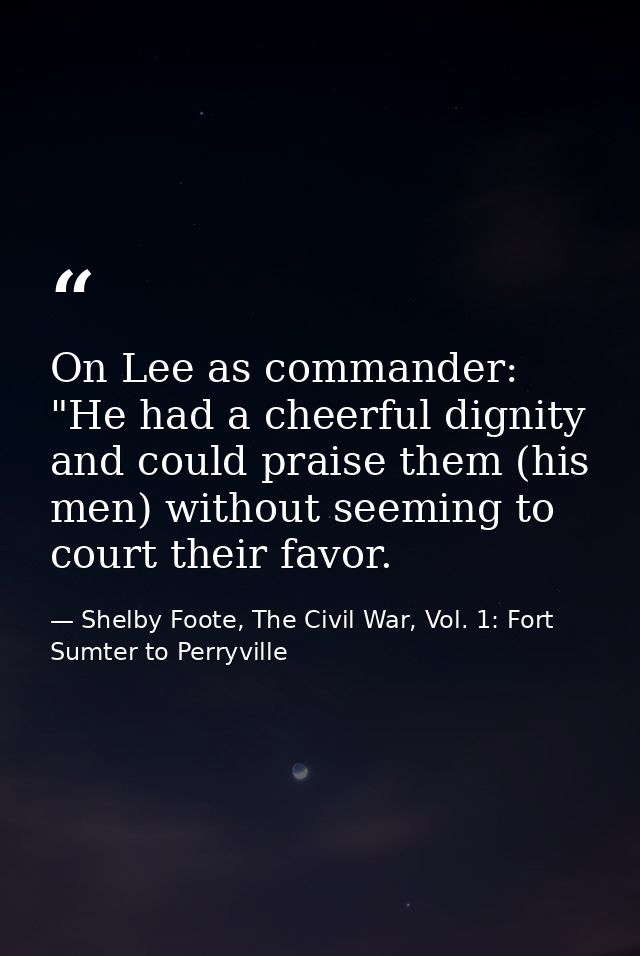 On Lee as commander: "He had a cheerful dignity and could praise them (his men) without seeming to court their favor. — Shelby Foote, The Civil War, Vol. 1: Fort Sumter to Perryville