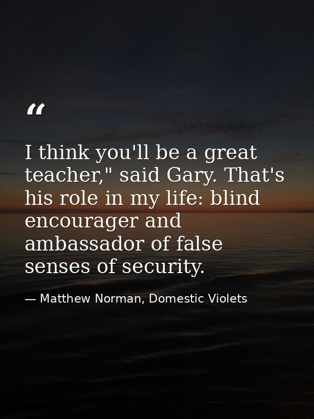 I think you'll be a great teacher," said Gary. That's his role in my life: blind encourager and ambassador of false sens — Matthew Norman, Domestic Violets