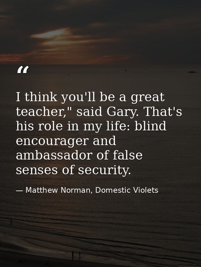 I think you'll be a great teacher," said Gary. That's his role in my life: blind encourager and ambassador of false sens — Matthew Norman, Domestic Violets