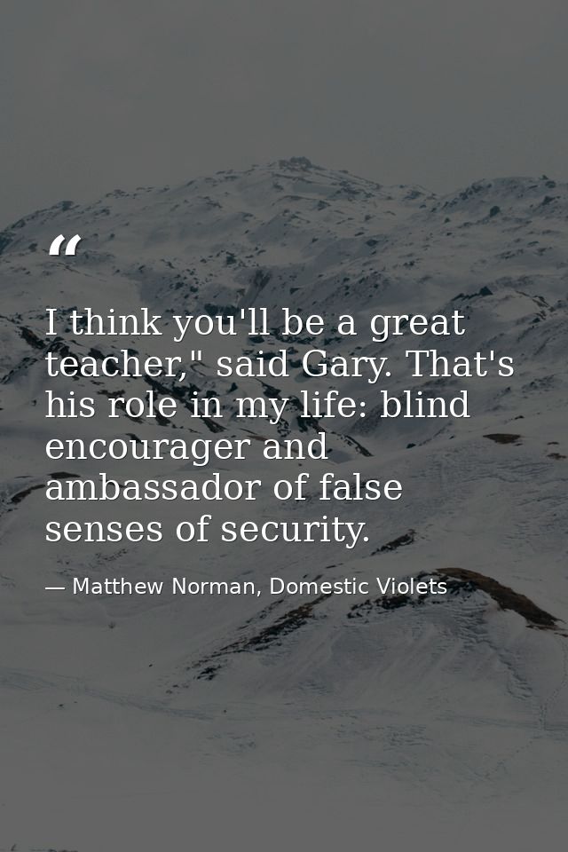 I think you'll be a great teacher," said Gary. That's his role in my life: blind encourager and ambassador of false sens — Matthew Norman, Domestic Violets