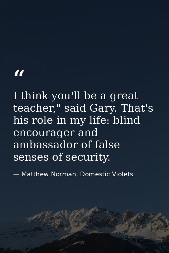 I think you'll be a great teacher," said Gary. That's his role in my life: blind encourager and ambassador of false sens — Matthew Norman, Domestic Violets