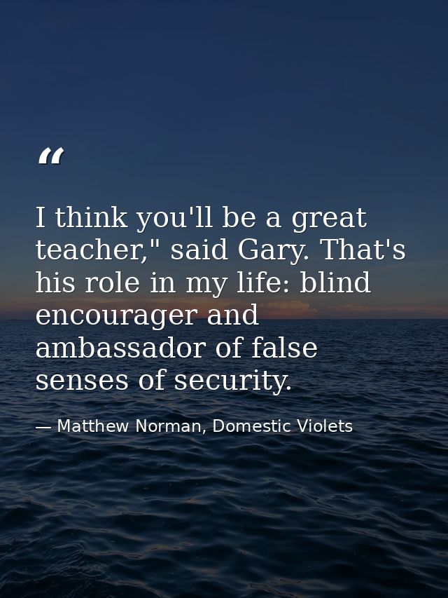 I think you'll be a great teacher," said Gary. That's his role in my life: blind encourager and ambassador of false sens — Matthew Norman, Domestic Violets
