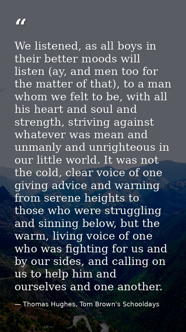 We listened, as all boys in their better moods will listen (ay, and men too for the matter of that), to a man whom we fe — Thomas Hughes, Tom Brown's Schooldays