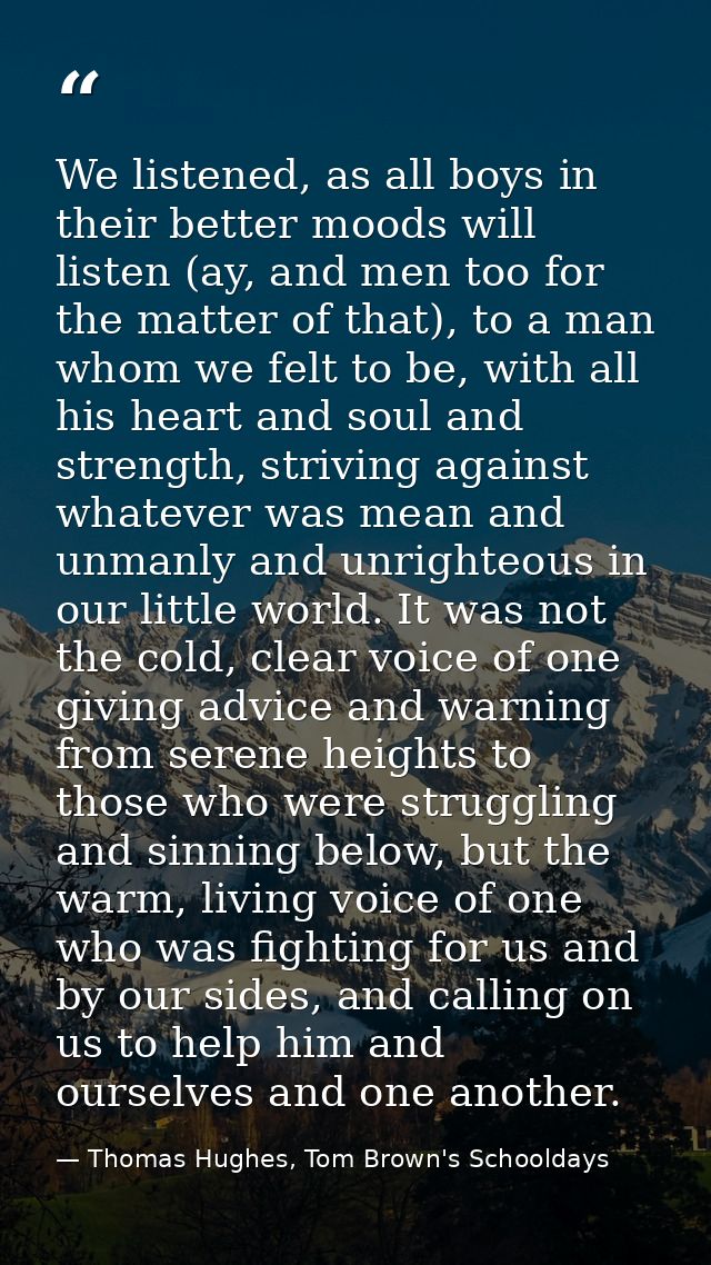 We listened, as all boys in their better moods will listen (ay, and men too for the matter of that), to a man whom we fe — Thomas Hughes, Tom Brown's Schooldays