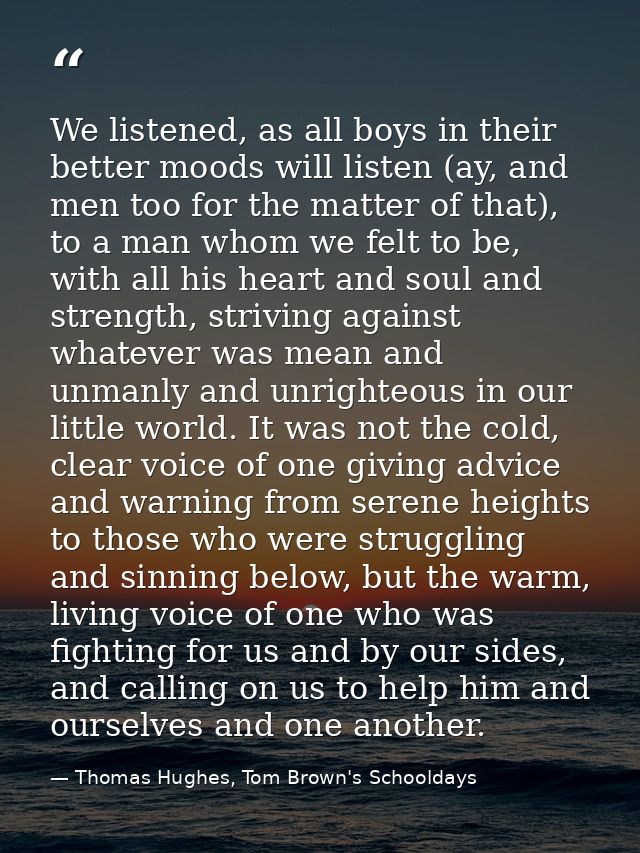 We listened, as all boys in their better moods will listen (ay, and men too for the matter of that), to a man whom we fe — Thomas Hughes, Tom Brown's Schooldays