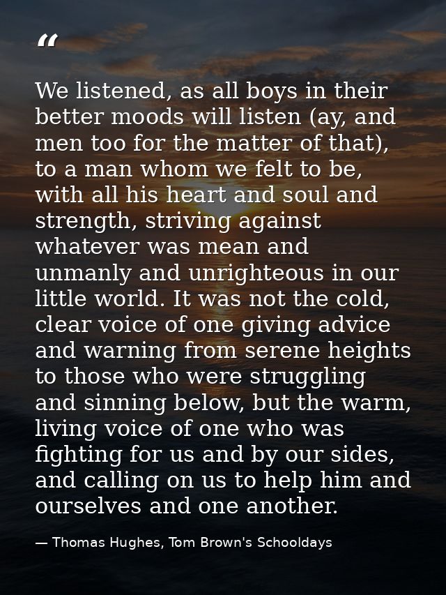 We listened, as all boys in their better moods will listen (ay, and men too for the matter of that), to a man whom we fe — Thomas Hughes, Tom Brown's Schooldays
