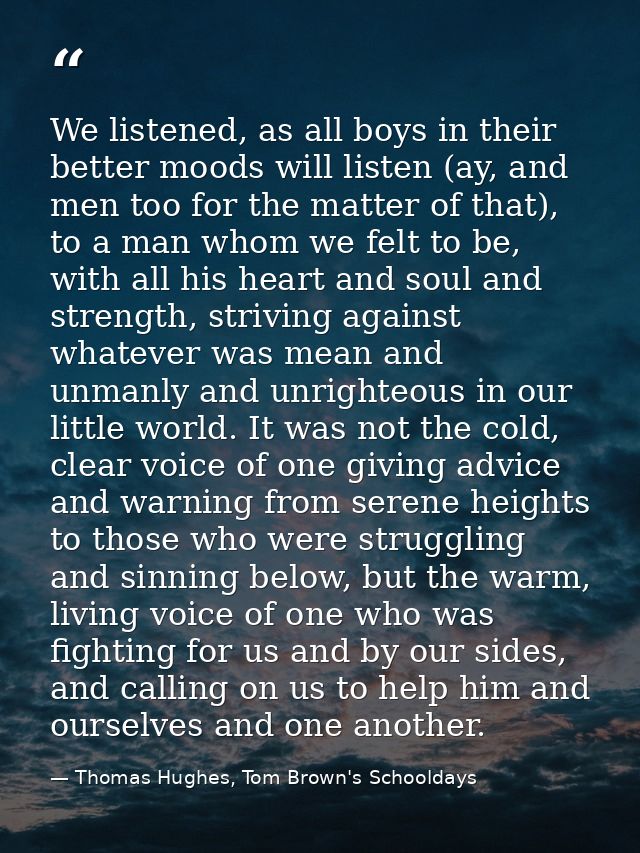 We listened, as all boys in their better moods will listen (ay, and men too for the matter of that), to a man whom we fe — Thomas Hughes, Tom Brown's Schooldays