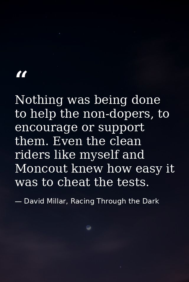 Nothing was being done to help the non-dopers, to encourage or support them. Even the clean riders like myself and Monco — David Millar, Racing Through the Dark