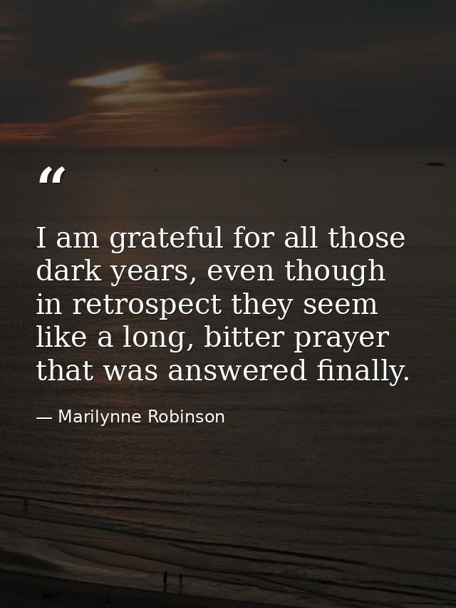 I am grateful for all those dark years, even though in retrospect they seem like a long, bitter prayer that was answered — Marilynne Robinson