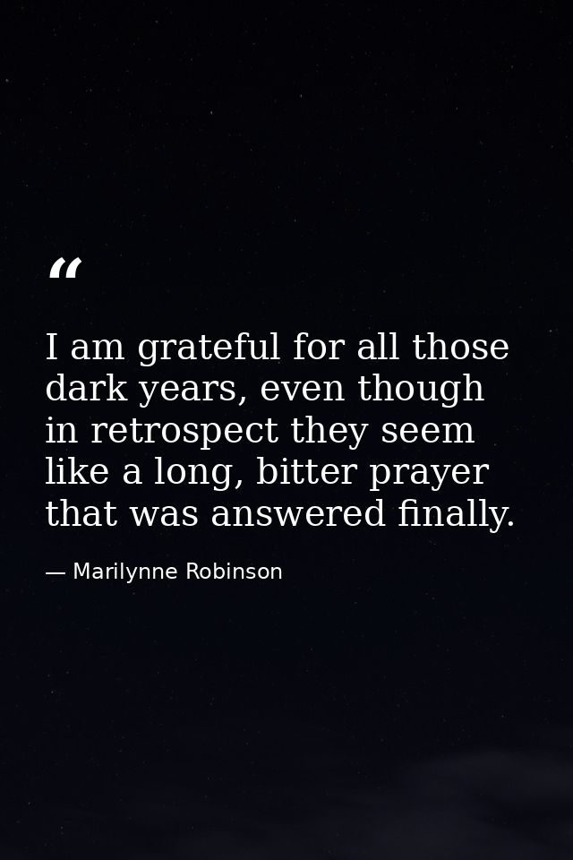 I am grateful for all those dark years, even though in retrospect they seem like a long, bitter prayer that was answered — Marilynne Robinson