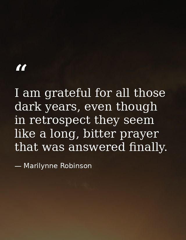 I am grateful for all those dark years, even though in retrospect they seem like a long, bitter prayer that was answered — Marilynne Robinson