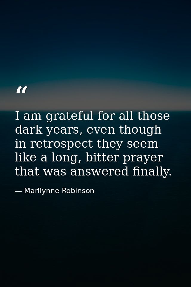 I am grateful for all those dark years, even though in retrospect they seem like a long, bitter prayer that was answered — Marilynne Robinson