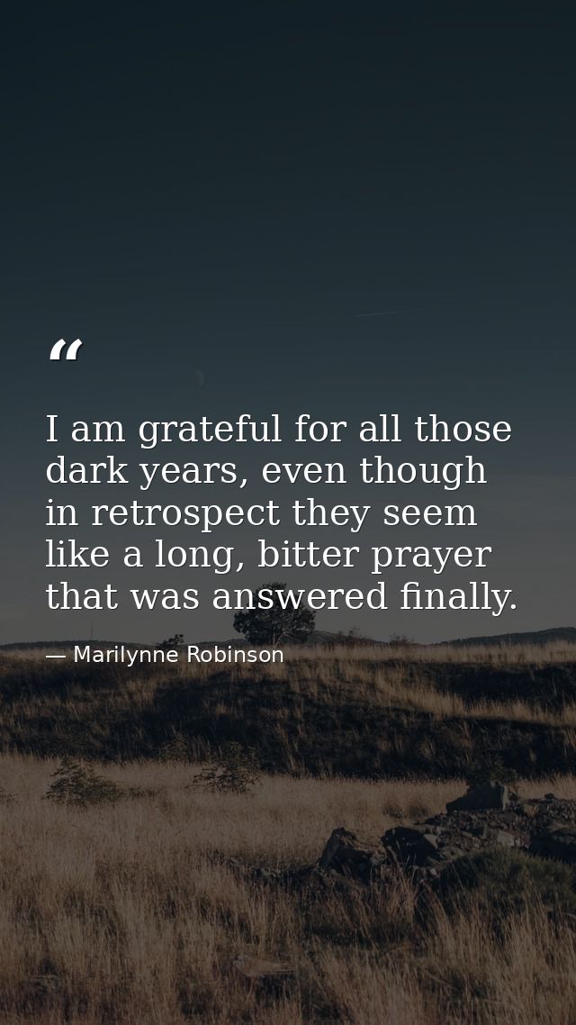 I am grateful for all those dark years, even though in retrospect they seem like a long, bitter prayer that was answered — Marilynne Robinson