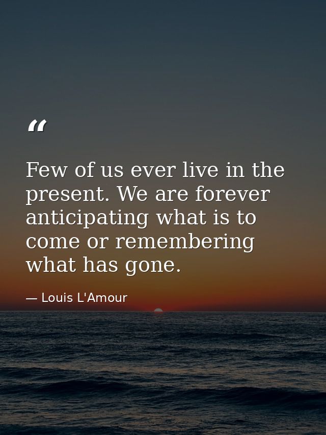 Few of us ever live in the present. We are forever anticipating what is to come or remembering what has gone. — Louis L'Amour