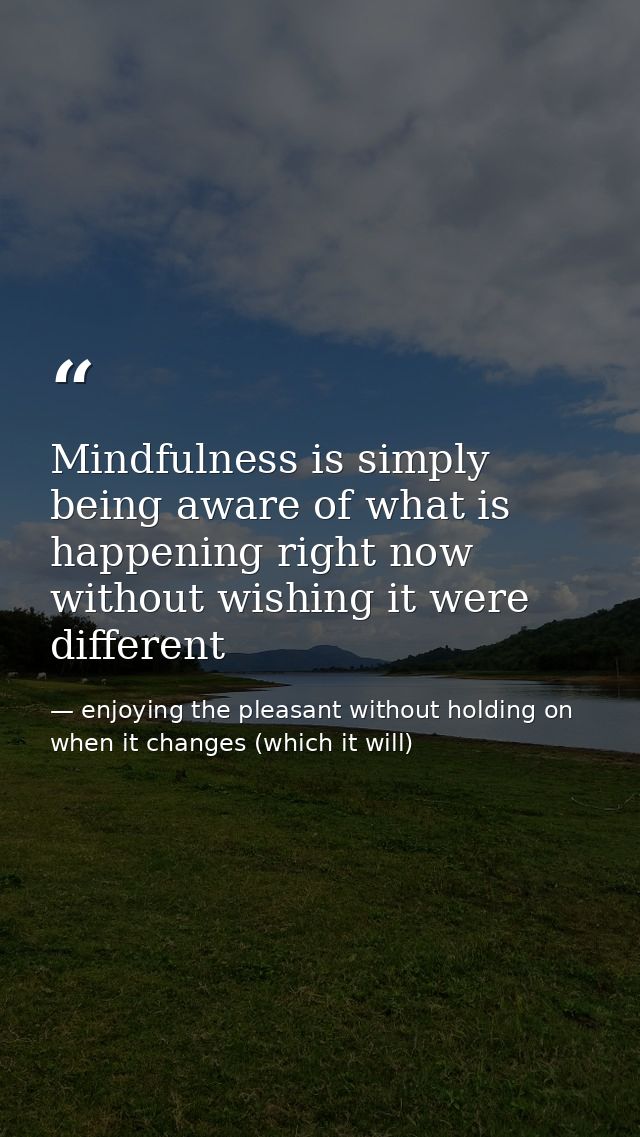 Mindfulness is simply being aware of what is happening right now without wishing it were different — enjoying the pleasant without holding on when it changes (which it will)