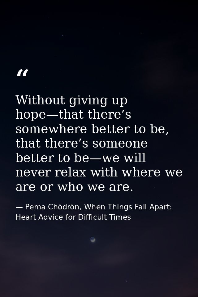 Without giving up hope—that there’s somewhere better to be, that there’s someone better to be—we will never relax with w — Pema Chödrön, When Things Fall Apart: Heart Advice for Difficult Times
