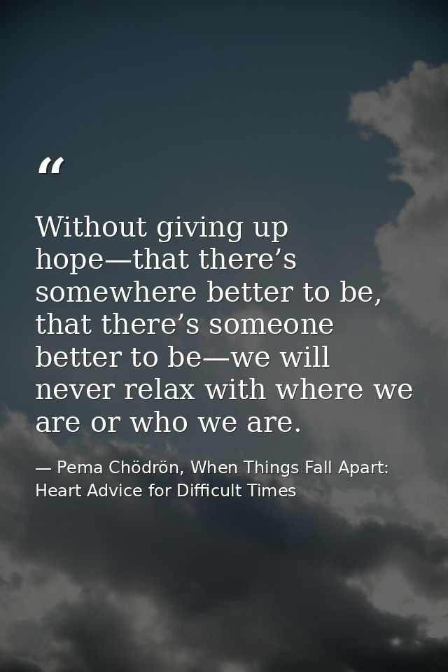 Without giving up hope—that there’s somewhere better to be, that there’s someone better to be—we will never relax with w — Pema Chödrön, When Things Fall Apart: Heart Advice for Difficult Times