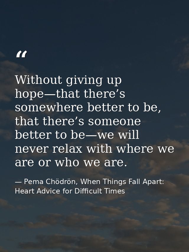 Without giving up hope—that there’s somewhere better to be, that there’s someone better to be—we will never relax with w — Pema Chödrön, When Things Fall Apart: Heart Advice for Difficult Times