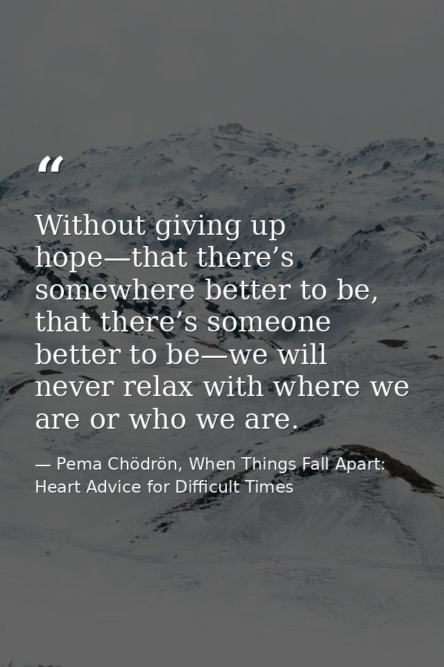 Without giving up hope—that there’s somewhere better to be, that there’s someone better to be—we will never relax with w — Pema Chödrön, When Things Fall Apart: Heart Advice for Difficult Times