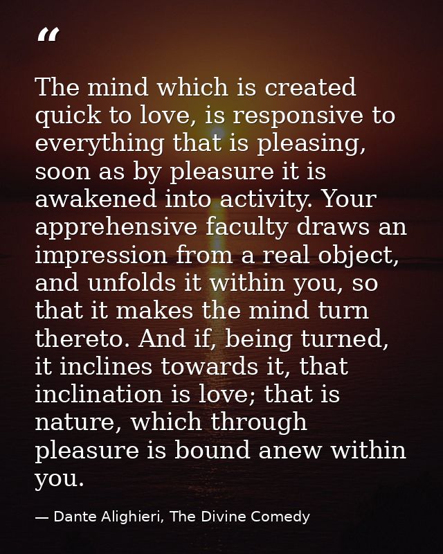 The mind which is created quick to love, is responsive to everything that is pleasing, soon as by pleasure it is awakene — Dante Alighieri, The Divine Comedy