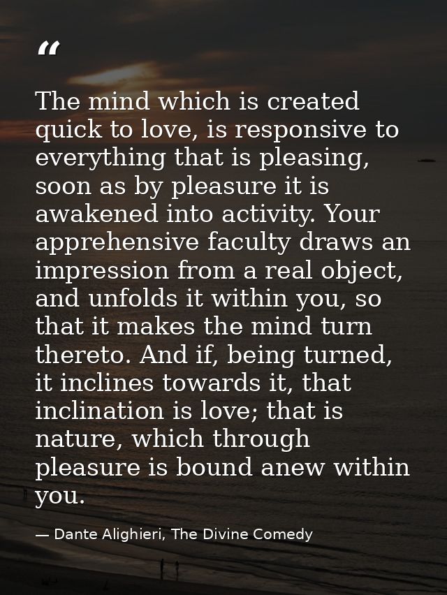 The mind which is created quick to love, is responsive to everything that is pleasing, soon as by pleasure it is awakene — Dante Alighieri, The Divine Comedy