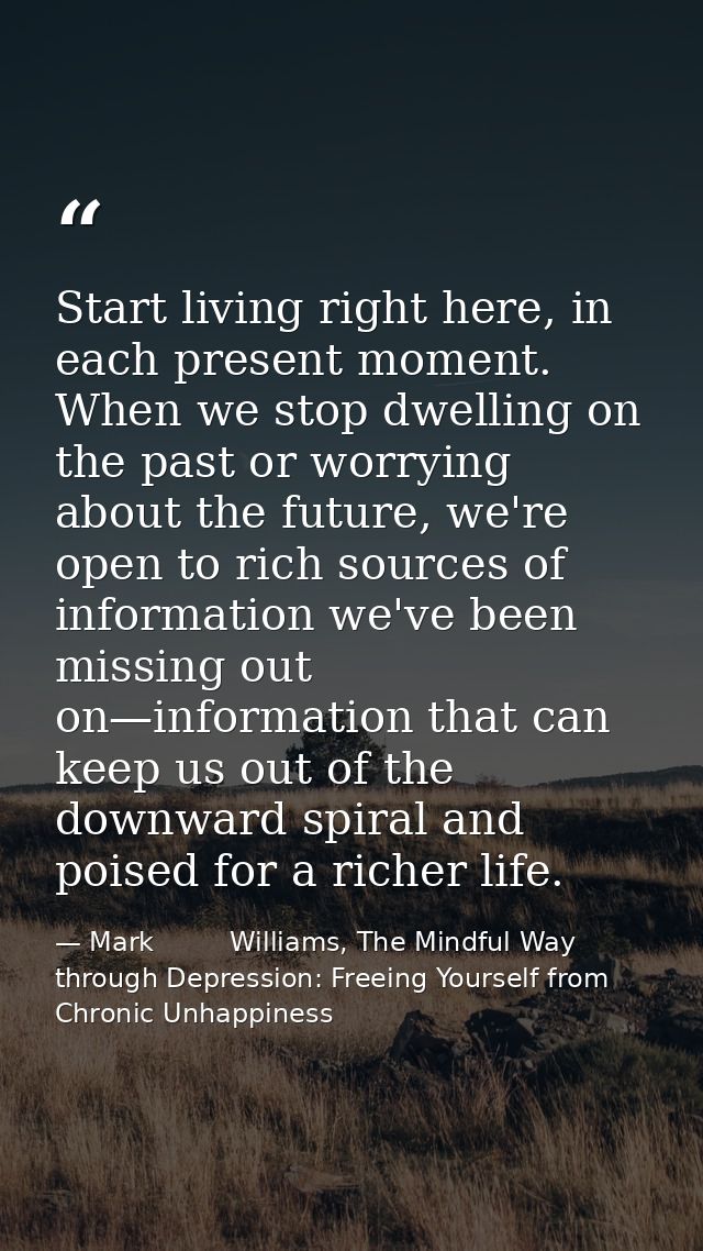 Start living right here, in each present moment. When we stop dwelling on the past or worrying about the future, we're o — Mark         Williams, The Mindful Way through Depression: Freeing Yourself from Chronic Unhappiness