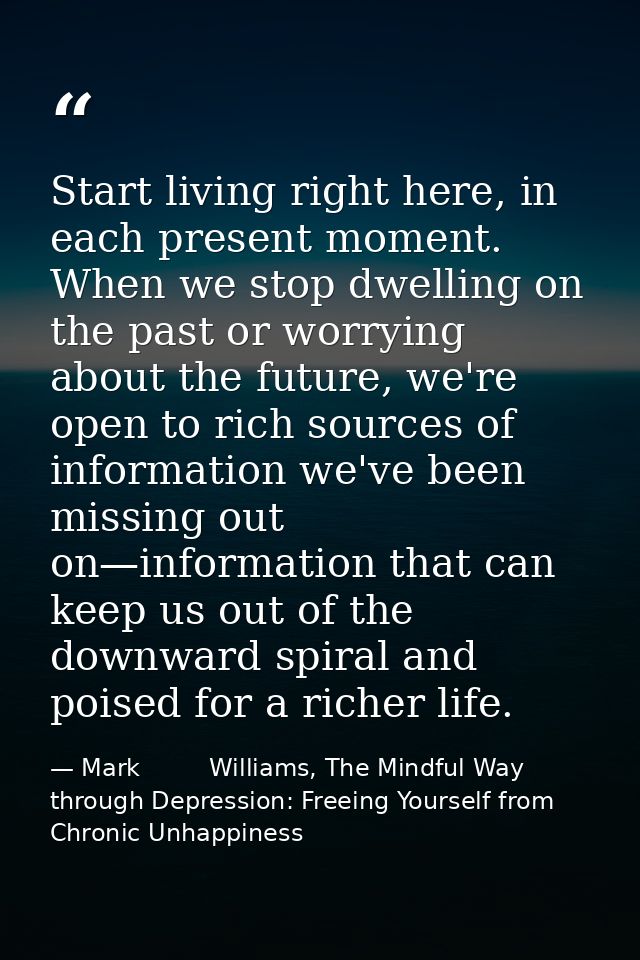 Start living right here, in each present moment. When we stop dwelling on the past or worrying about the future, we're o — Mark         Williams, The Mindful Way through Depression: Freeing Yourself from Chronic Unhappiness