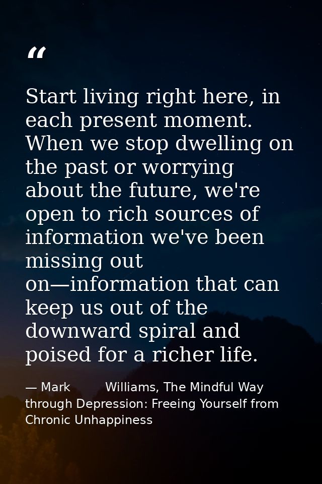 Start living right here, in each present moment. When we stop dwelling on the past or worrying about the future, we're o — Mark         Williams, The Mindful Way through Depression: Freeing Yourself from Chronic Unhappiness