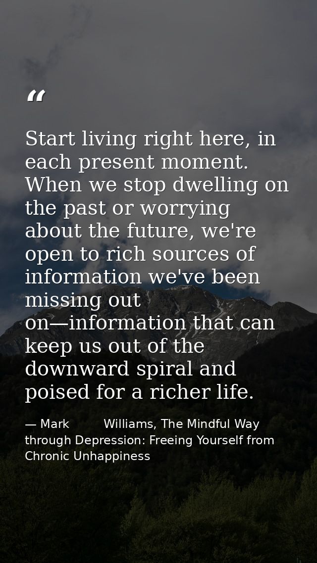 Start living right here, in each present moment. When we stop dwelling on the past or worrying about the future, we're o — Mark         Williams, The Mindful Way through Depression: Freeing Yourself from Chronic Unhappiness