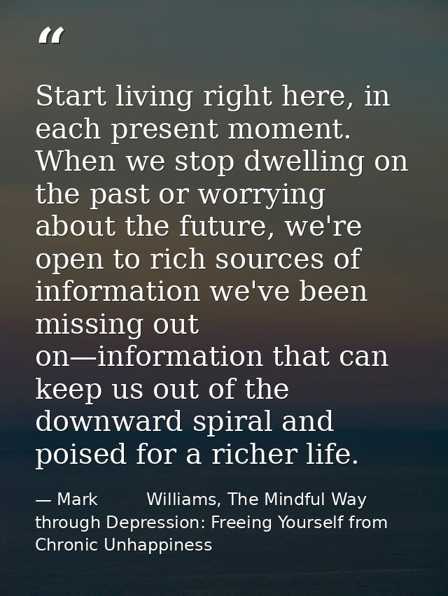Start living right here, in each present moment. When we stop dwelling on the past or worrying about the future, we're o — Mark         Williams, The Mindful Way through Depression: Freeing Yourself from Chronic Unhappiness