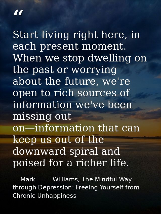 Start living right here, in each present moment. When we stop dwelling on the past or worrying about the future, we're o — Mark         Williams, The Mindful Way through Depression: Freeing Yourself from Chronic Unhappiness