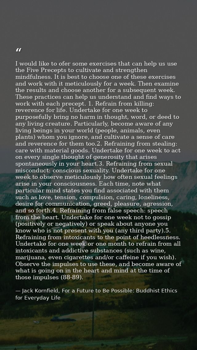 I would like to ofer some exercises that can help us use the Five Precepts to cultivate and strengthen mindfulness. It i — Jack Kornfield, For a Future to Be Possible: Buddhist Ethics for Everyday Life