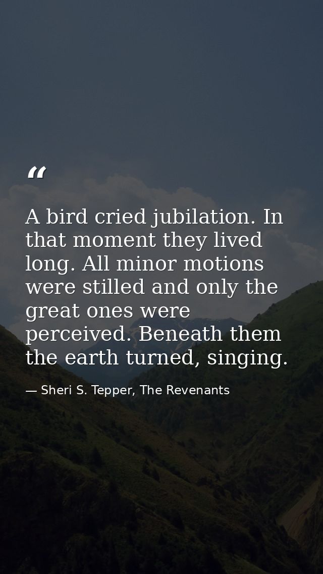 A bird cried jubilation. In that moment they lived long. All minor motions were stilled and only the great ones were per — Sheri S. Tepper, The Revenants
