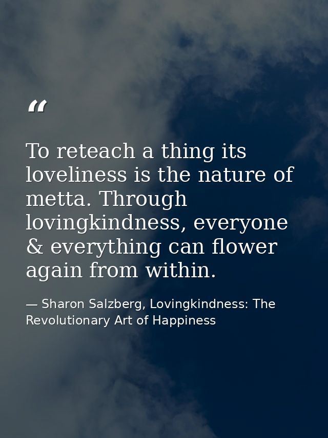 To reteach a thing its loveliness is the nature of metta. Through lovingkindness, everyone & everything can flower again — Sharon Salzberg, Lovingkindness: The Revolutionary Art of Happiness