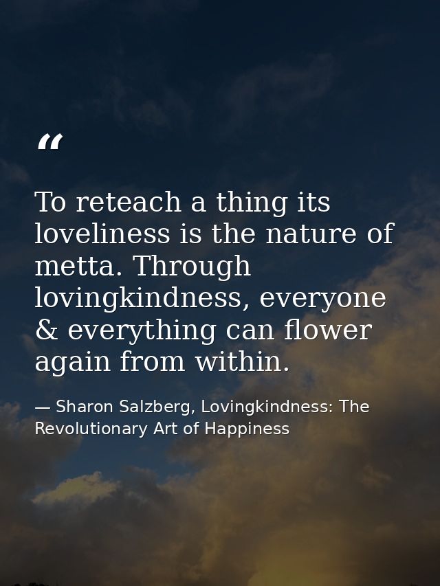 To reteach a thing its loveliness is the nature of metta. Through lovingkindness, everyone & everything can flower again — Sharon Salzberg, Lovingkindness: The Revolutionary Art of Happiness