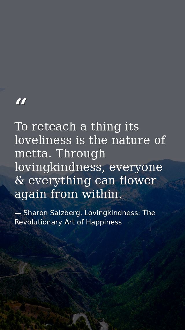 To reteach a thing its loveliness is the nature of metta. Through lovingkindness, everyone & everything can flower again — Sharon Salzberg, Lovingkindness: The Revolutionary Art of Happiness
