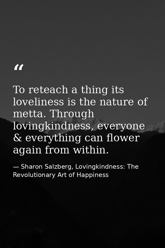 To reteach a thing its loveliness is the nature of metta. Through lovingkindness, everyone & everything can flower again — Sharon Salzberg, Lovingkindness: The Revolutionary Art of Happiness
